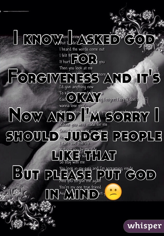 I know I asked god for 
Forgiveness and it's okay 
Now and I'm sorry I should judge people like that 
But please put god in mind 😕