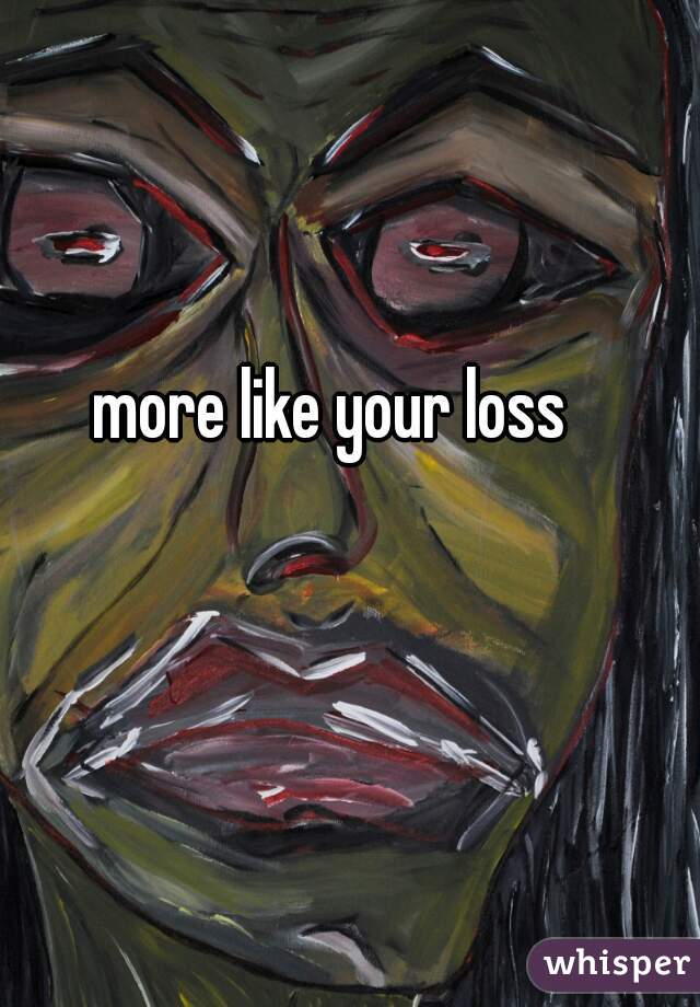 more like your loss
