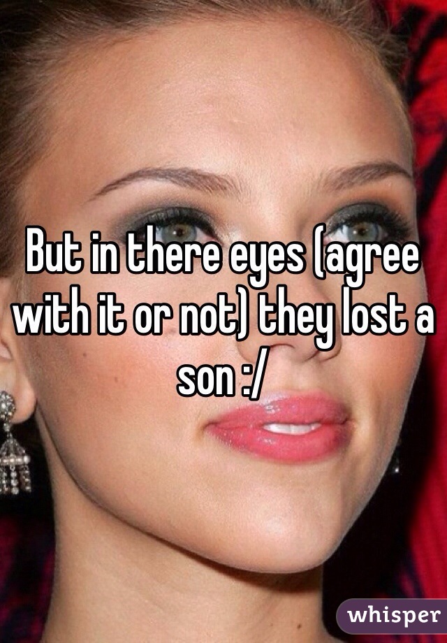 But in there eyes (agree with it or not) they lost a son :/