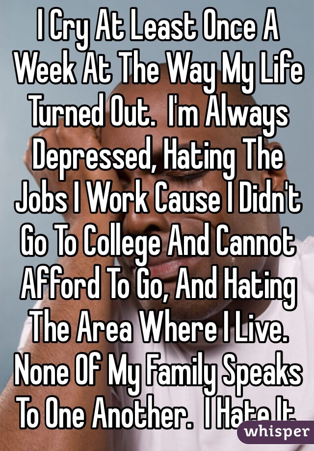 I Cry At Least Once A Week At The Way My Life Turned Out.  I'm Always Depressed, Hating The Jobs I Work Cause I Didn't Go To College And Cannot Afford To Go, And Hating The Area Where I Live.  None Of My Family Speaks To One Another.  I Hate It.