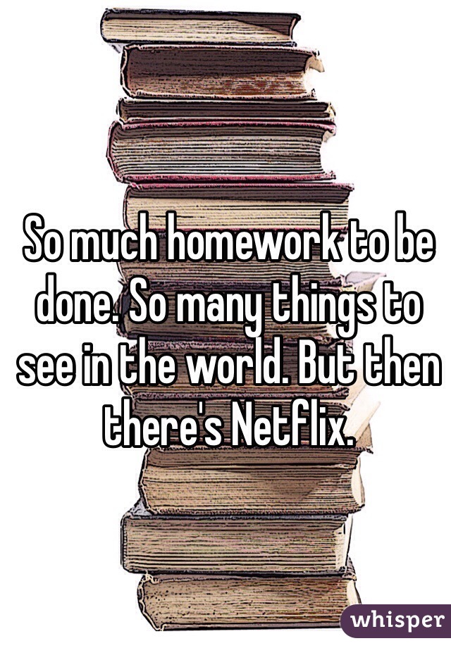 So much homework to be done. So many things to see in the world. But then there's Netflix.