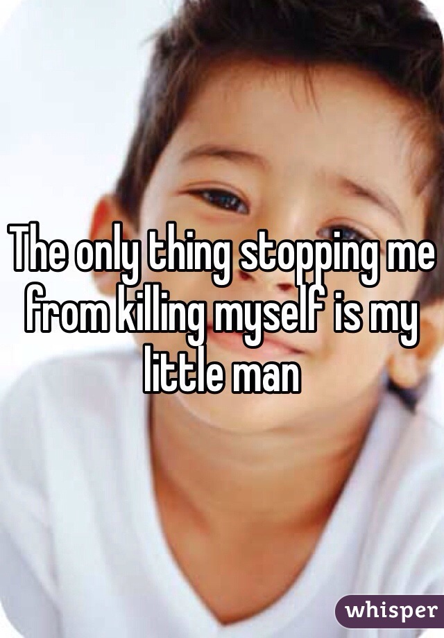 The only thing stopping me from killing myself is my little man
