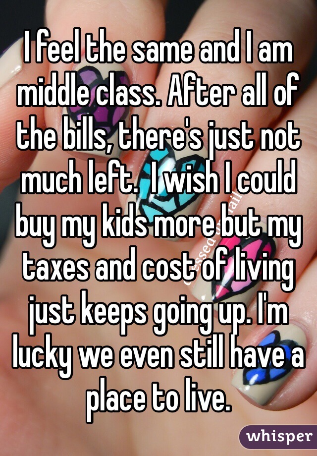 I feel the same and I am middle class. After all of the bills, there's just not much left.  I wish I could buy my kids more but my taxes and cost of living just keeps going up. I'm lucky we even still have a place to live. 