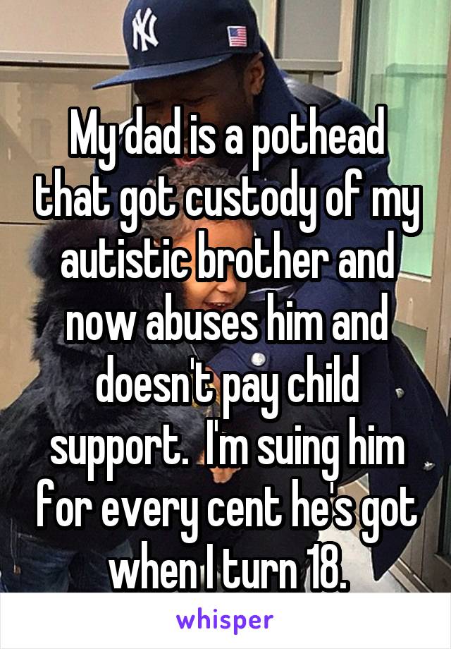

My dad is a pothead that got custody of my autistic brother and now abuses him and doesn't pay child support.  I'm suing him for every cent he's got when I turn 18.
Burn in Hell.    