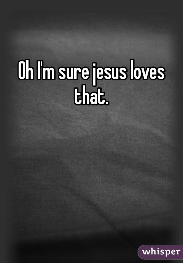 Oh I'm sure jesus loves that. 