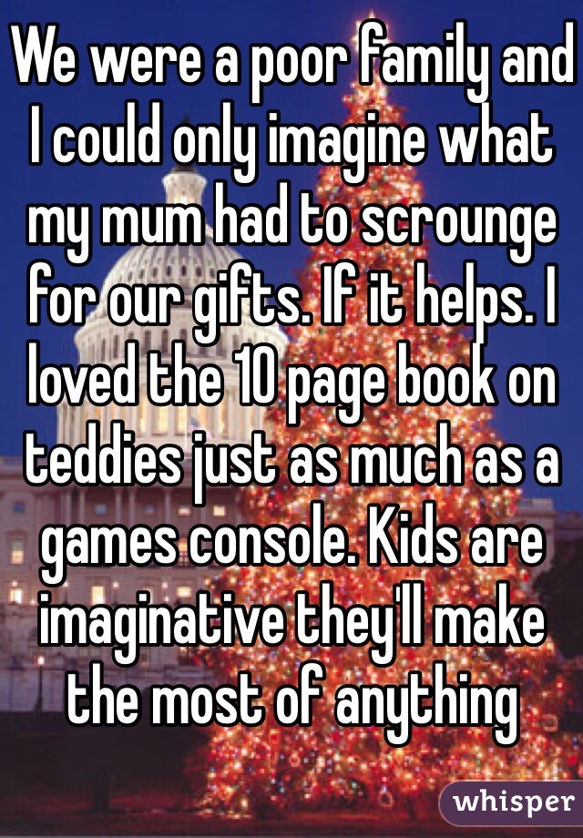 We were a poor family and I could only imagine what my mum had to scrounge for our gifts. If it helps. I loved the 10 page book on teddies just as much as a games console. Kids are imaginative they'll make the most of anything