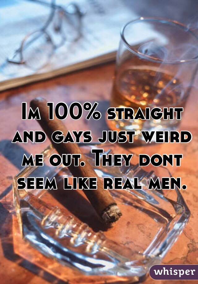 Im 100% straight and gays just weird me out. They dont seem like real men. 
