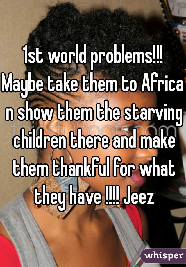 1st world problems!!!
Maybe take them to Africa n show them the starving children there and make them thankful for what they have !!!! Jeez