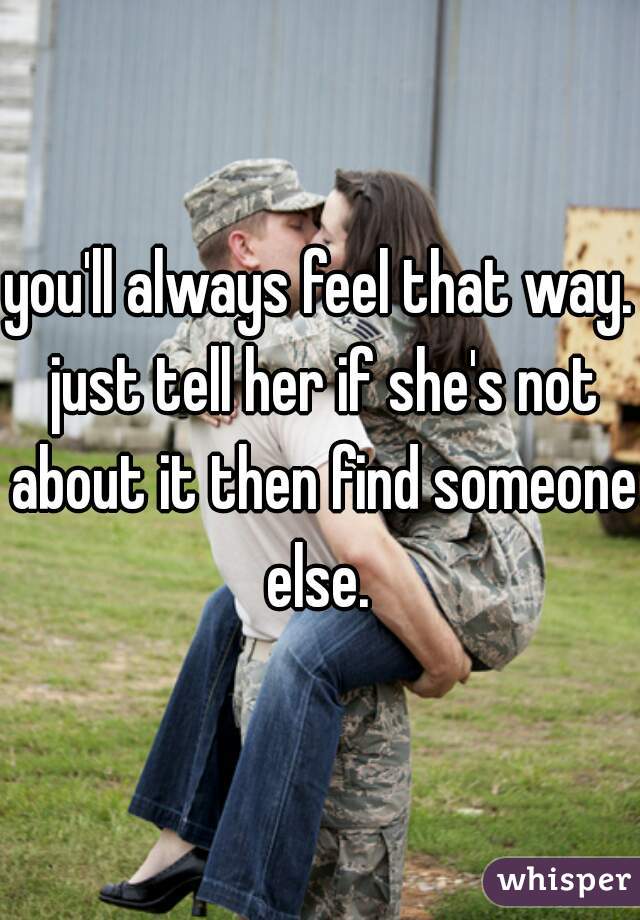 you'll always feel that way. just tell her if she's not about it then find someone else. 