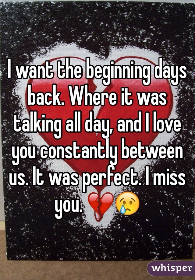 I want the beginning days back. Where it was talking all day, and I love you constantly between us. It was perfect. I miss you. 💔😢