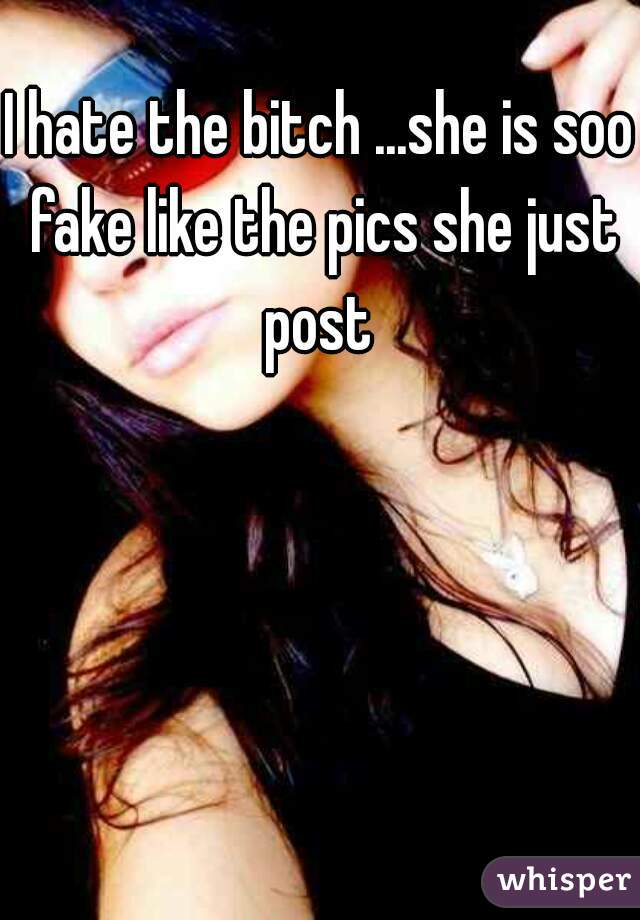 I hate the bitch ...she is soo fake like the pics she just post 