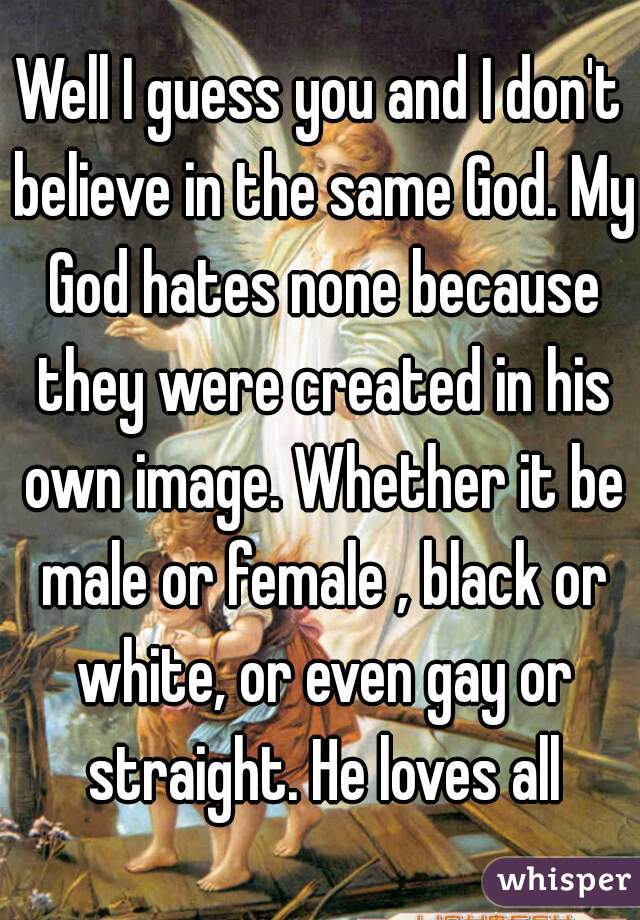 Well I guess you and I don't believe in the same God. My God hates none because they were created in his own image. Whether it be male or female , black or white, or even gay or straight. He loves all