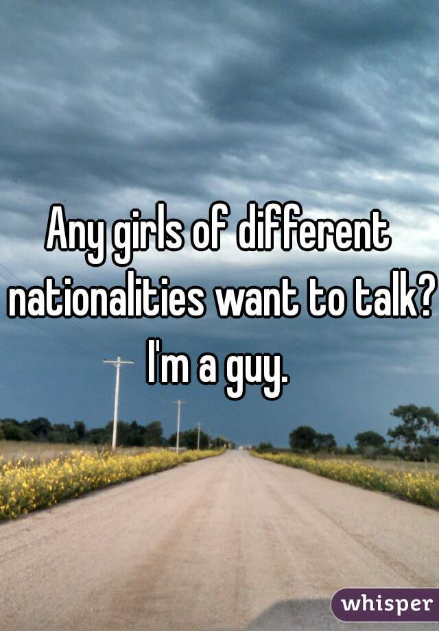 Any girls of different nationalities want to talk? I'm a guy. 