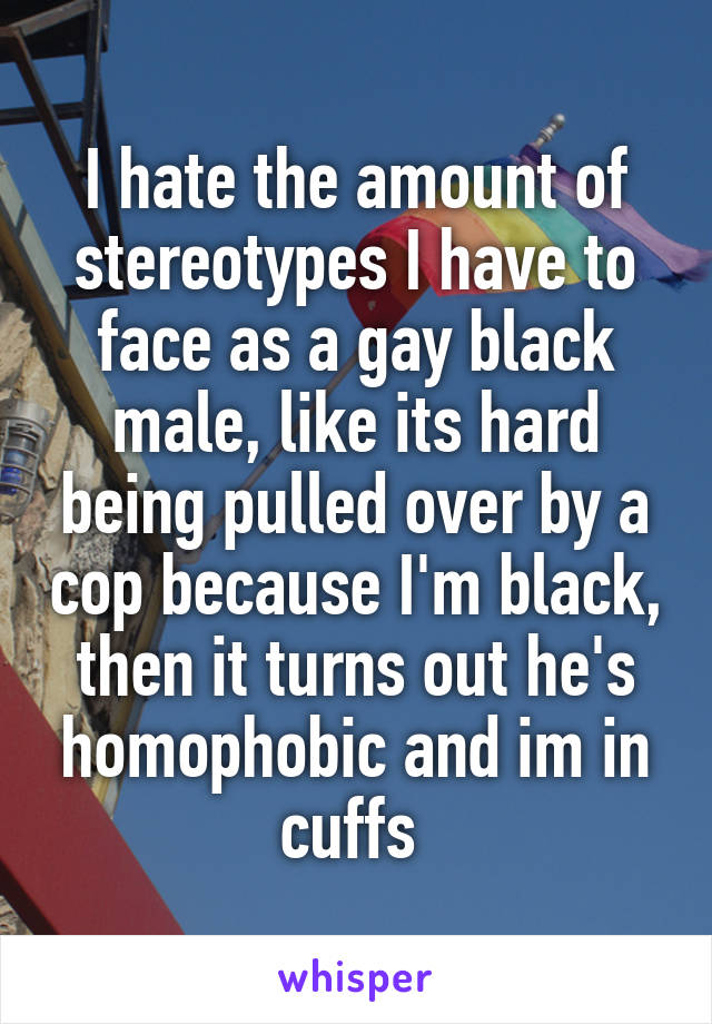 I hate the amount of stereotypes I have to face as a gay black male, like its hard being pulled over by a cop because I'm black, then it turns out he's homophobic and im in cuffs 
