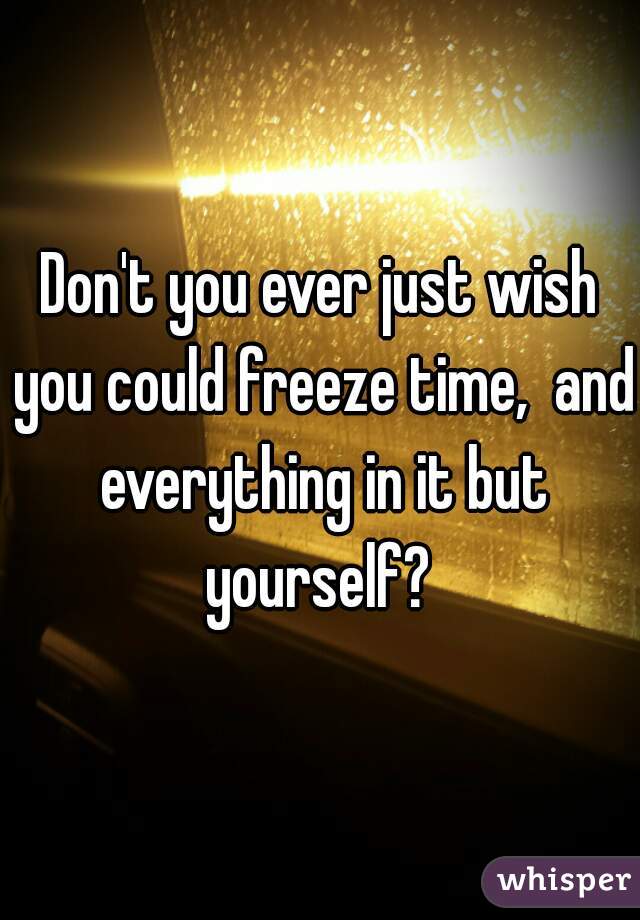 Don't you ever just wish you could freeze time,  and everything in it but yourself? 