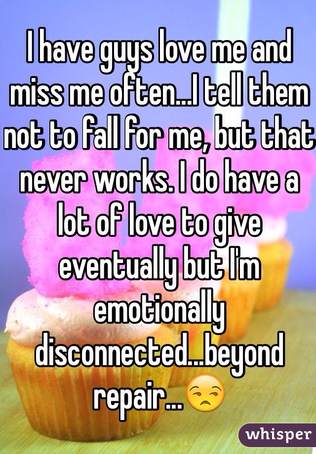 I have guys love me and miss me often...I tell them not to fall for me, but that never works. I do have a lot of love to give eventually but I'm emotionally disconnected...beyond repair...😒 