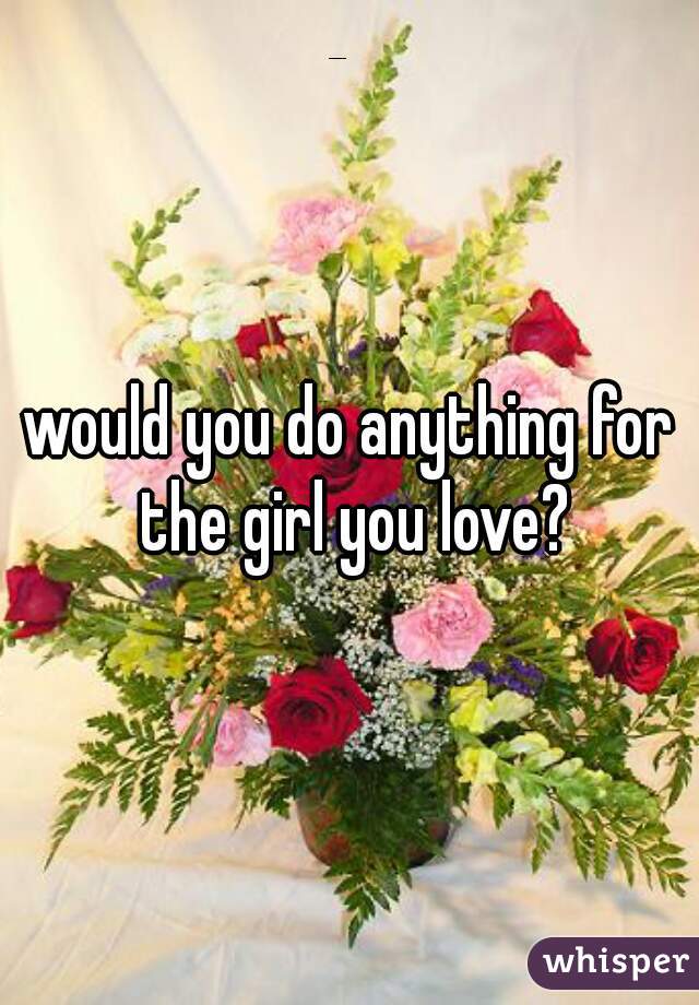 would you do anything for the girl you love?