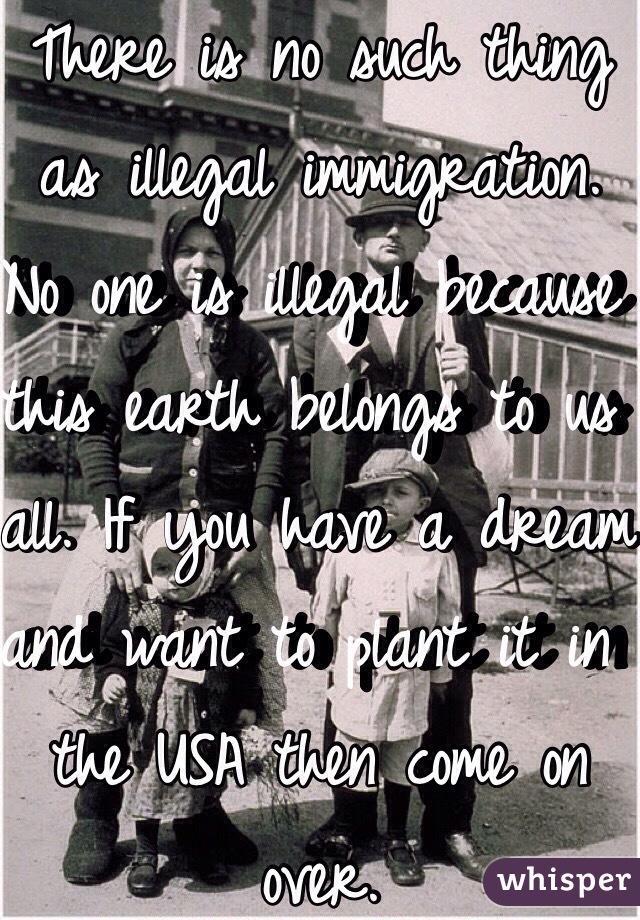 There is no such thing as illegal immigration. No one is illegal because this earth belongs to us all. If you have a dream and want to plant it in the USA then come on over. 
