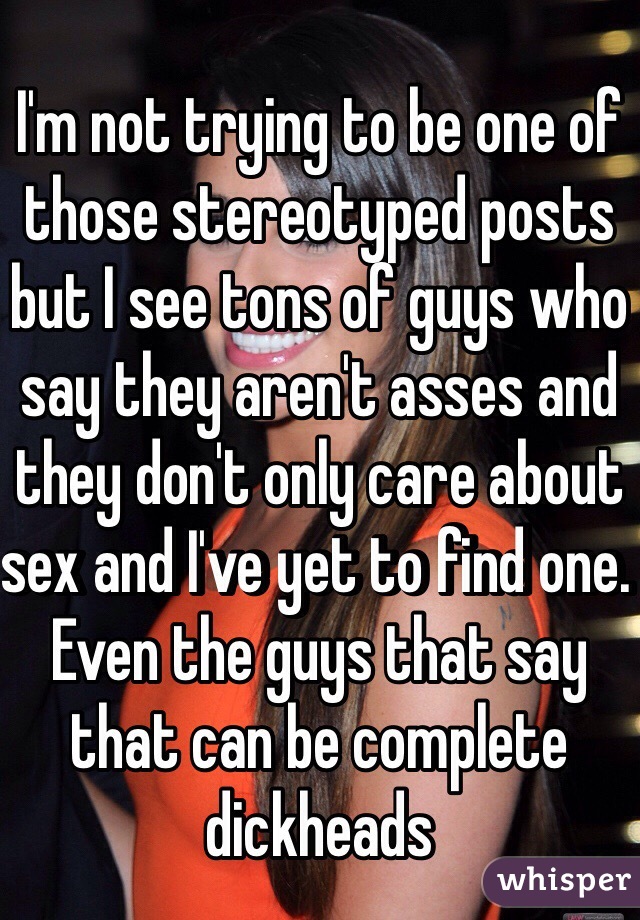 I'm not trying to be one of those stereotyped posts but I see tons of guys who say they aren't asses and they don't only care about sex and I've yet to find one. Even the guys that say that can be complete dickheads