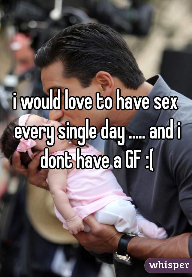 i would love to have sex every single day ..... and i dont have a GF :(
