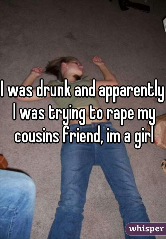 I was drunk and apparently I was trying to rape my cousins friend, im a girl