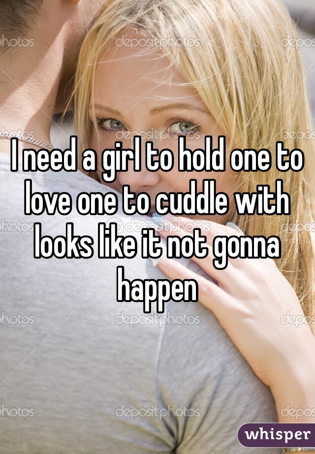 I need a girl to hold one to love one to cuddle with looks like it not gonna happen