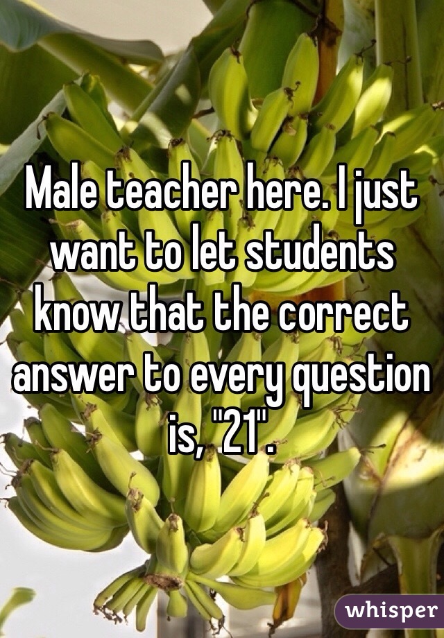 Male teacher here. I just want to let students know that the correct answer to every question is, "21". 