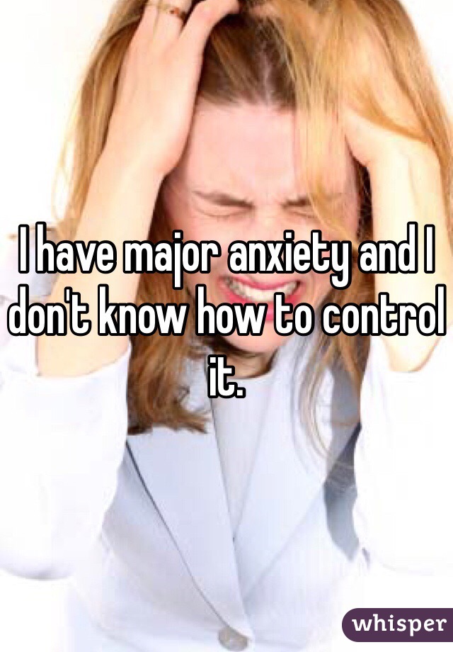 I have major anxiety and I don't know how to control it. 