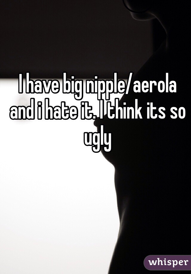 I have big nipple/aerola and i hate it. I think its so ugly