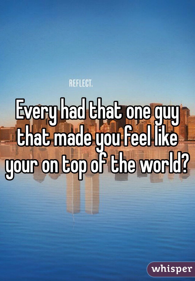 Every had that one guy that made you feel like your on top of the world?