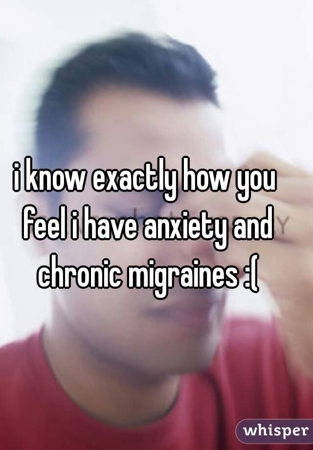 i know exactly how you feel i have anxiety and chronic migraines :(