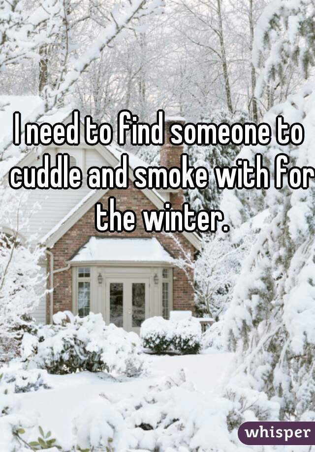 I need to find someone to cuddle and smoke with for the winter.