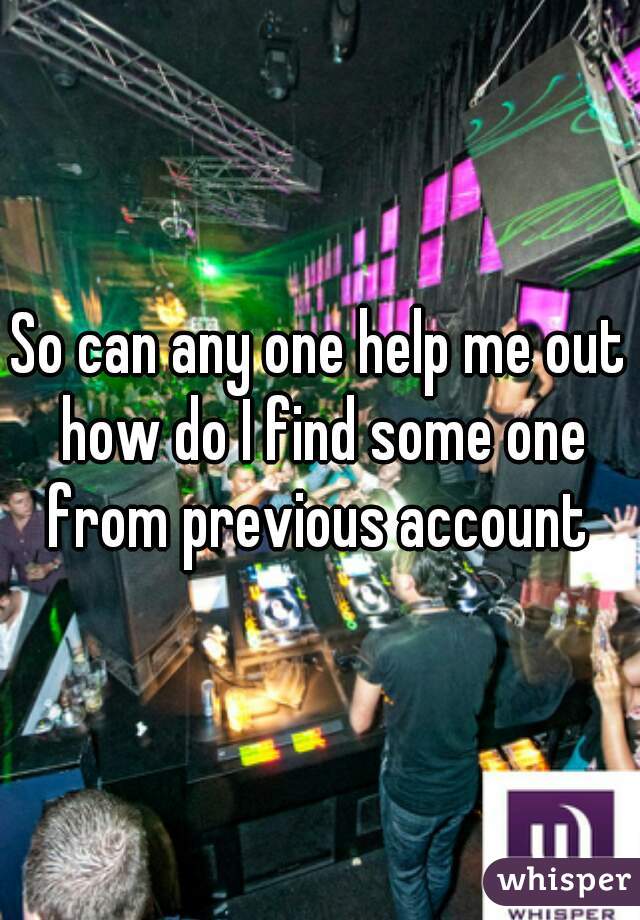 So can any one help me out how do I find some one from previous account 