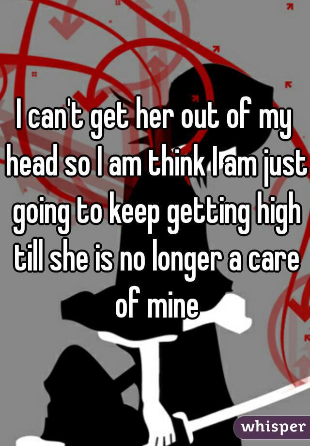 I can't get her out of my head so I am think I am just going to keep getting high till she is no longer a care of mine