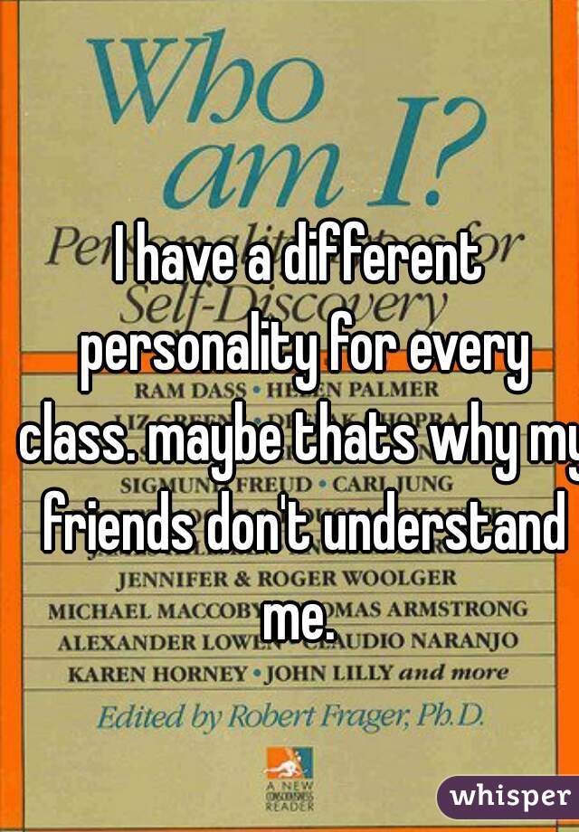 I have a different personality for every class. maybe thats why my friends don't understand me. 
