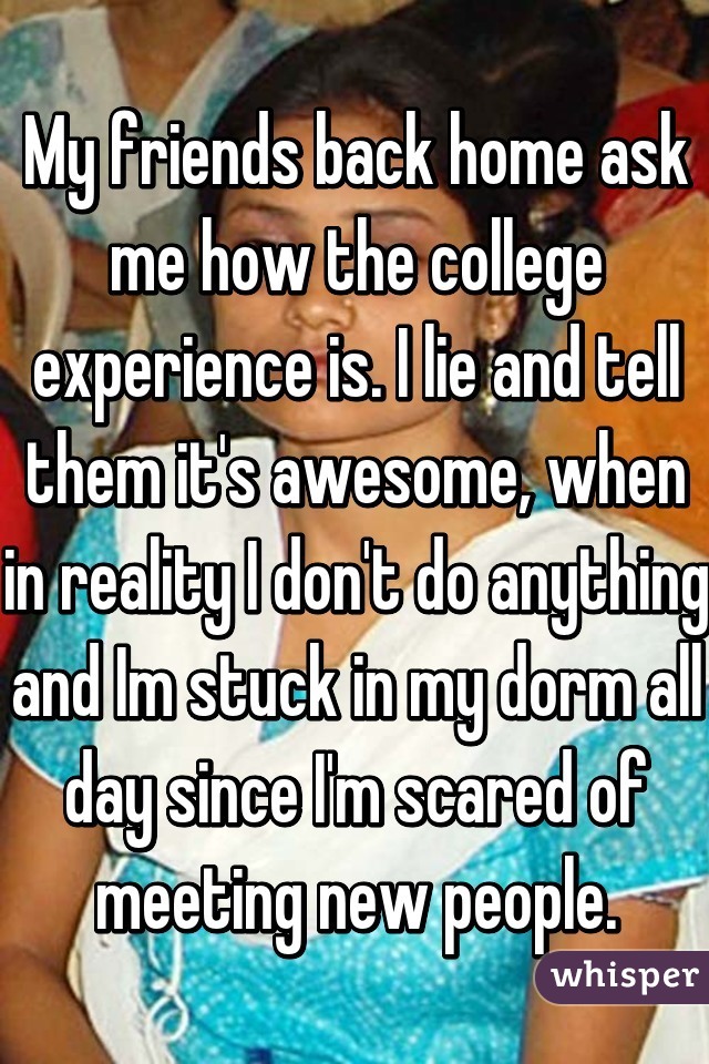 My friends back home ask me how the college experience is. I lie and tell them it's awesome, when in reality I don't do anything and Im stuck in my dorm all day since I'm scared of meeting new people.