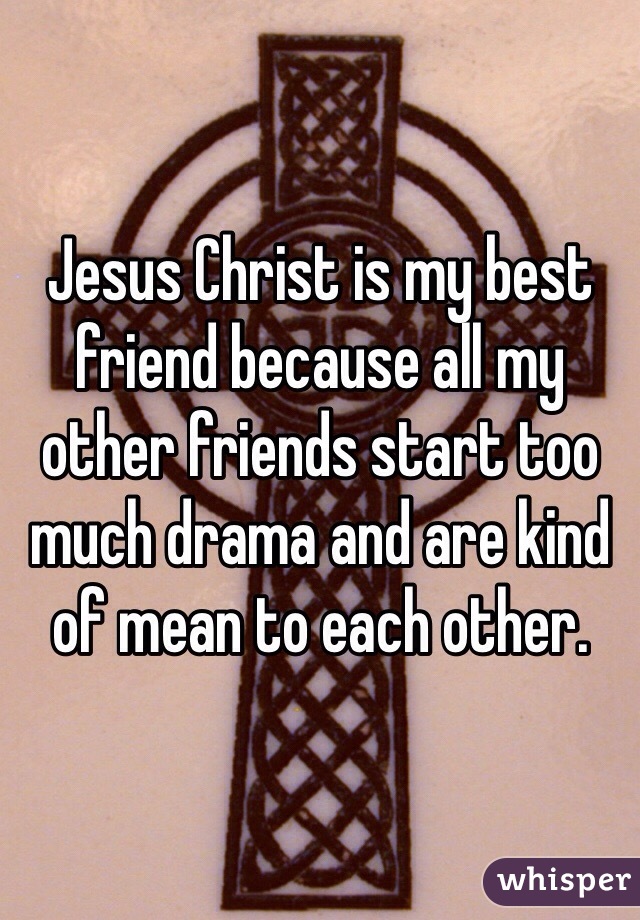 Jesus Christ is my best friend because all my other friends start too much drama and are kind of mean to each other.