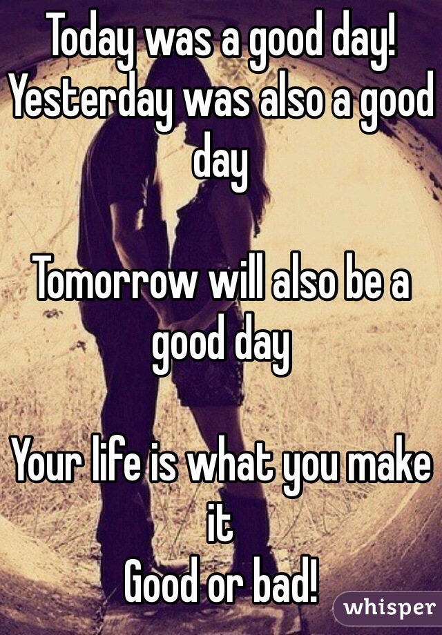 Today was a good day! Yesterday was also a good day

Tomorrow will also be a good day 

Your life is what you make it
Good or bad!