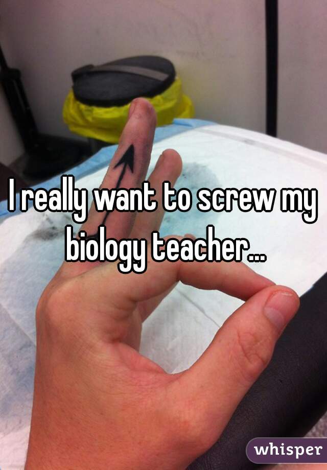 I really want to screw my biology teacher...