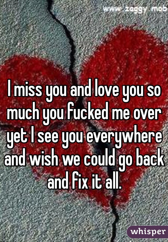 I miss you and love you so much you fucked me over yet I see you everywhere and wish we could go back and fix it all.