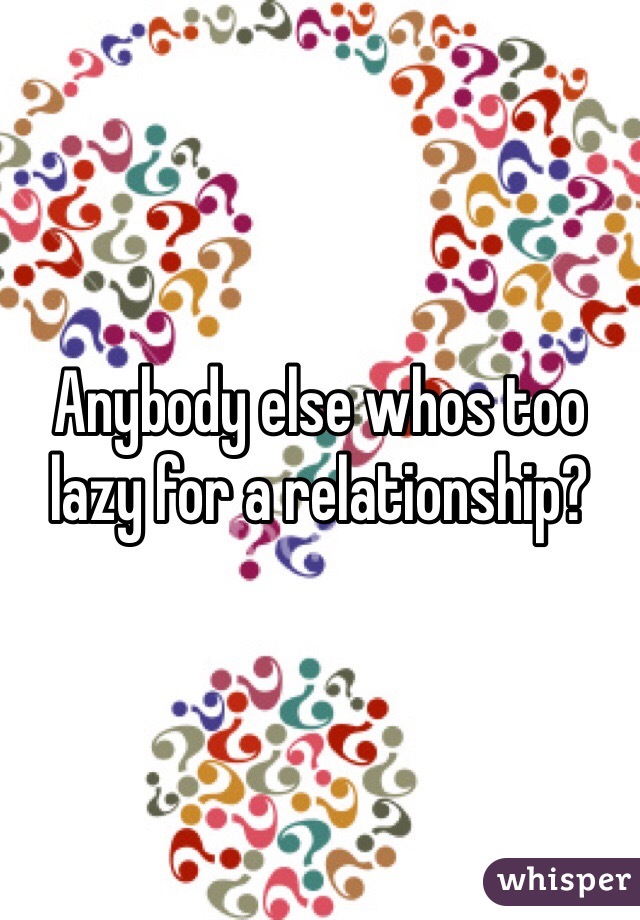 Anybody else whos too lazy for a relationship? 