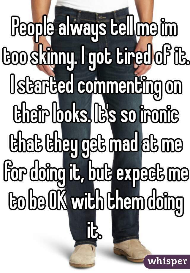 People always tell me im too skinny. I got tired of it. I started commenting on their looks. It's so ironic that they get mad at me for doing it, but expect me to be OK with them doing it. 