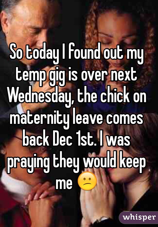 So today I found out my temp gig is over next Wednesday, the chick on maternity leave comes back Dec 1st. I was praying they would keep me 😕