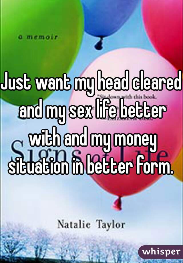 Just want my head cleared and my sex life better with and my money situation in better form. 