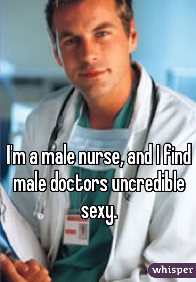 I'm a male nurse, and I find male doctors uncredible sexy.