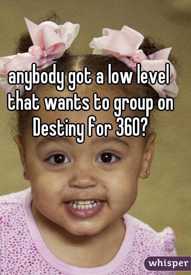 anybody got a low level that wants to group on Destiny for 360?
