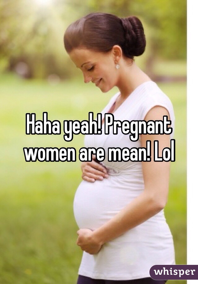 Haha yeah! Pregnant women are mean! Lol 