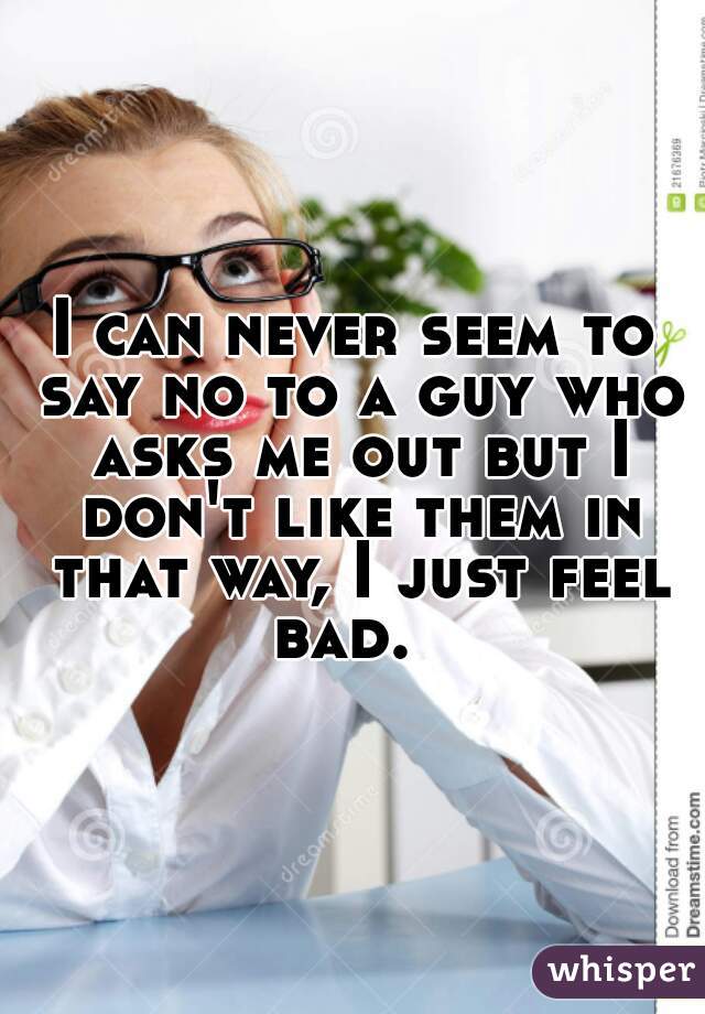 I can never seem to say no to a guy who asks me out but I don't like them in that way, I just feel bad.  