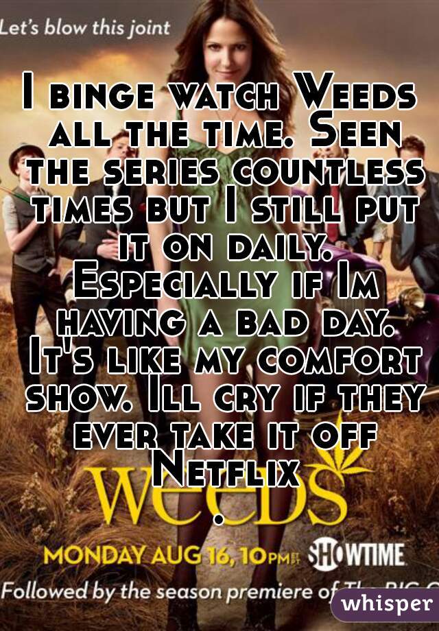 I binge watch Weeds all the time. Seen the series countless times but I still put it on daily. Especially if Im having a bad day. It's like my comfort show. Ill cry if they ever take it off Netflix.