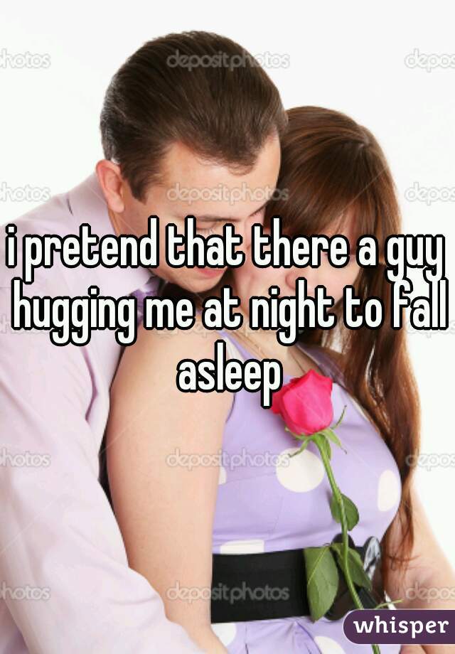 i pretend that there a guy hugging me at night to fall asleep